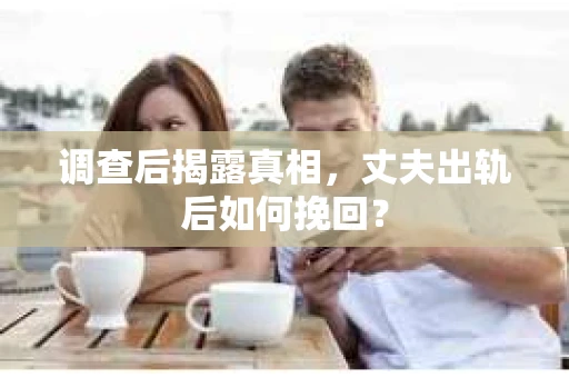调查后揭露真相，丈夫出轨后如何挽回？