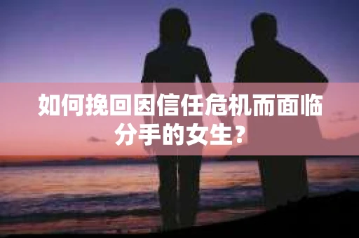 如何挽回因信任危机而面临分手的女生？
