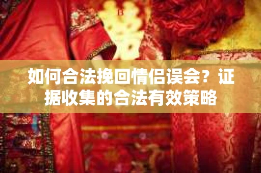 如何合法挽回情侣误会？证据收集的合法有效策略
