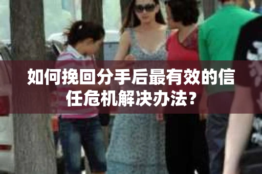 如何挽回分手后最有效的信任危机解决办法？