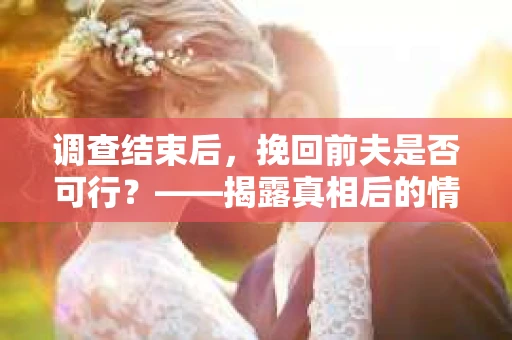 调查结束后，挽回前夫是否可行？——揭露真相后的情感疗愈与人生决策