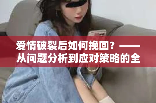 爱情破裂后如何挽回?——从问题分析到应对策略的全面指南 爱情破裂后如何挽回?——从问题分析到应对策略的全面指南