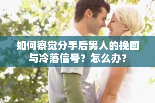 如何察觉分手后男人的挽回与冷落信号？怎么办？