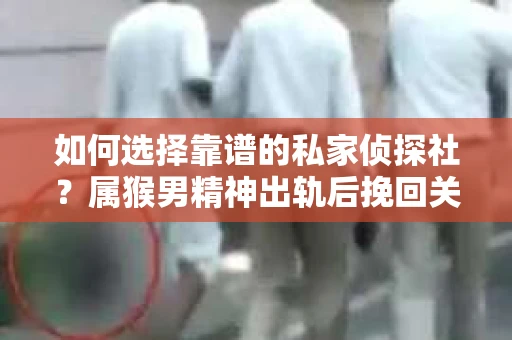 如何选择靠谱的私家侦探社？属猴男精神出轨后挽回关系的关键一步