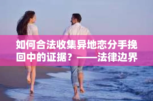 如何合法收集异地恋分手挽回中的证据？——法律边界内的取证策略