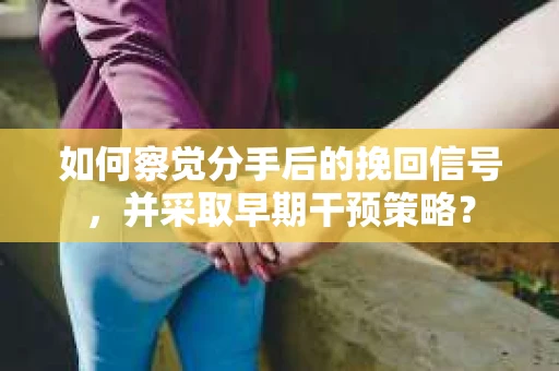 如何察觉分手后的挽回信号，并采取早期干预策略？