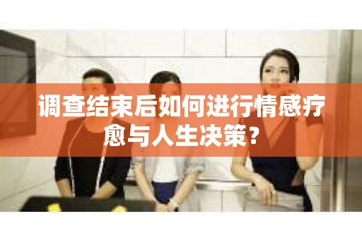 调查结束后如何进行情感疗愈与人生决策？