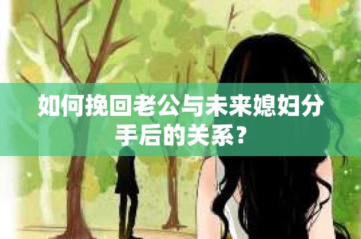 如何挽回老公与未来媳妇分手后的关系？