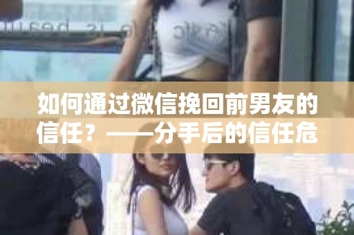 如何通过微信挽回前男友的信任？——分手后的信任危机解决方案